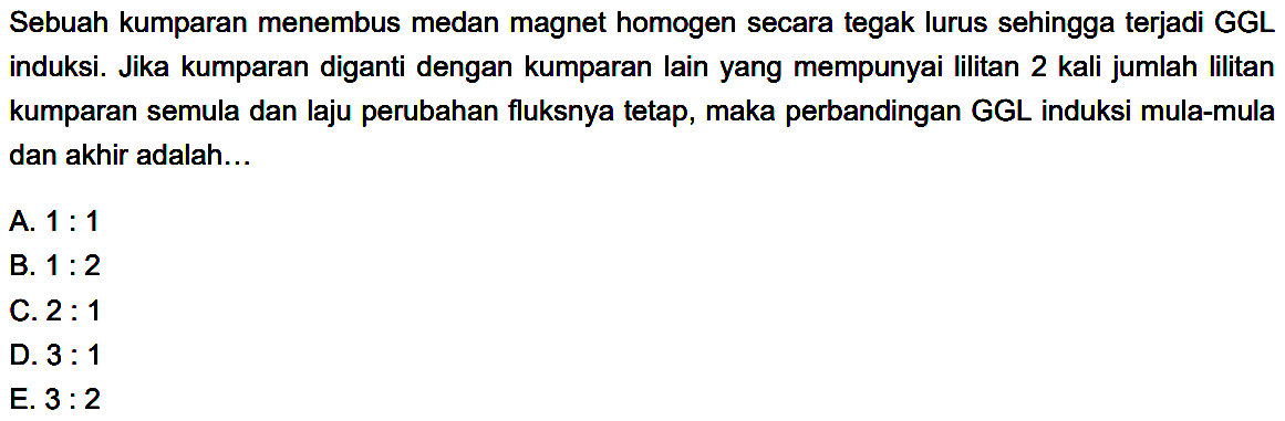 Sebuah kumparan menembus medan magnet homogen secara tegak lurus sehingga terjadi GGL induksi. Jika kumparan diganti dengan kumparan lain yang mempunyai lilitan 2 kali jumlah lilitan kumparan semula dan laju perubahan fluksnya tetap, maka perbandingan GGL induksi mula-mula dan akhir adalah... 