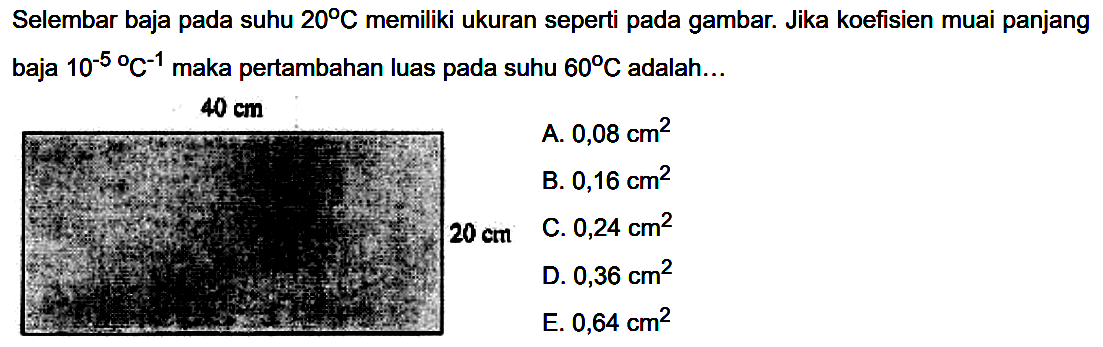 Selembar baja pada suhu  20 C memiliki ukuran seperti pada gambar. Jika koefisien muai panjang baja  10^-5/ C^(-1) maka pertambahan luas pada suhu  60 C adalah...