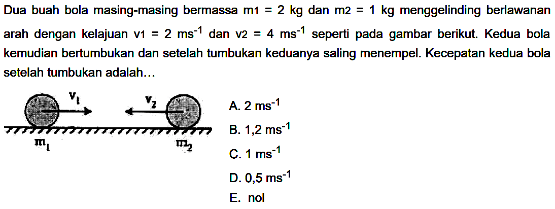 Dua buah bola masing-masing bermassa  m_(1)=2 kg  dan  m 2=1 kg  menggelinding berlawanan arah dengan kelajuan v1  =2 ~ms^(-1)  dan v2  =4 ~ms^(-1)  seperti pada gambar berikut. Kedua bola kemudian bertumbukan dan setelah tumbukan keduanya saling menempel. Kecepatan kedua bola setelah tumbukan adalah...
C.  1 ~ms^(-1) 
D.  0,5 ~ms^(-1) 
E. nol