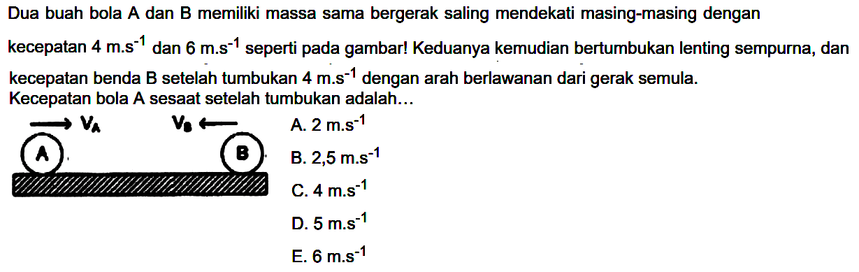 Dua buah bola A dan B memiliki massa sama bergerak saling mendekati masing-masing dengan Kecepatan bola A sesaat setelah tumbukan adalah...
 longright-> V_(A)  V_(b) ->   A.  2 mathrm{m.s)^(-1) 
B.  2,5 m . s^(-1) 
C.  4 m . s^(-1) 
D.  5 m^(-1) 
E.  6 m^(-1) 