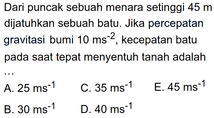 Dari puncak sebuah menara setinggi 45 m dijatuhkan sebuah batu. Jika percepatan gravitasi bumi 10 ms^-2, kecepatan batu pada saat tepat menyentuh tanah adalah .... 