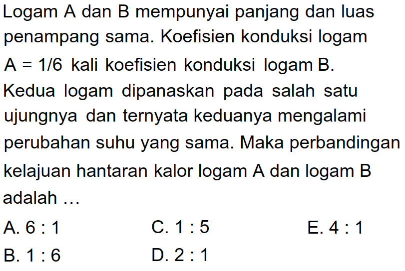 Logam A dan B mempunyai panjang dan luas penampang sama. Koefisien konduksi logam A = 1/6 kali koefisien konduksi logam B. Kedua logam dipanaskan pada salah satu ujungnya dan ternyata keduanya mengalami perubahan suhu yang sama. Maka perbandingan kelajuan hantaran kalor logam A dan logam B adalah ... 