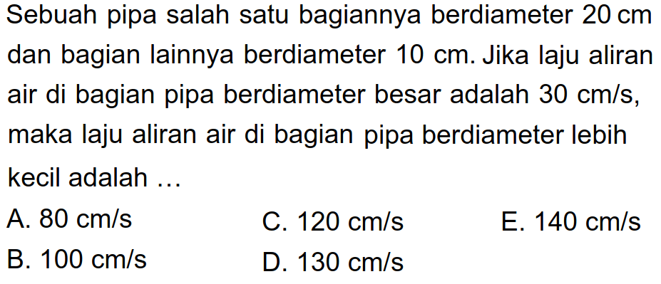 Sebuah pipa salah satu bagiannya berdiameter 20 cm dan bagian lainnya berdiameter 10 cm. Jika laju aliran air di bagian pipa berdiameter besar adalah 30 cm/s, maka laju aliran air di bagian pipa berdiameter lebih kecil adalah ... 