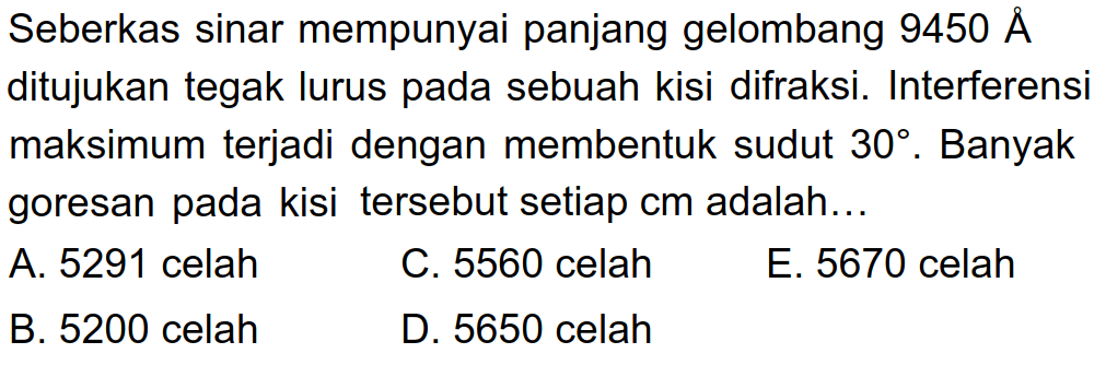 Seberkas sinar mempunyai panjang gelombang  9450 AA  ditujukan tegak lurus pada sebuah kisi difraksi. Interferensi maksimum terjadi dengan membentuk sudut  30 . Banyak goresan pada kisi tersebut setiap cm adalah...
A. 5291 celah
C. 5560 celah
E. 5670 celah
B. 5200 celah
D. 5650 celah