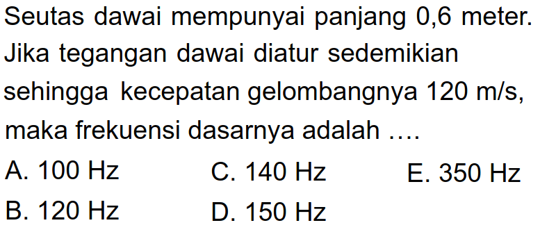 Seutas dawai mempunyai panjang 0,6 meter. Jika tegangan dawai diatur sedemikian sehingga kecepatan gelombangnya  120 m / s , maka frekuensi dasarnya adalah ....
A.  100 Hz 
C.  140 Hz 
E.  350 Hz 
B.  120 Hz 
D.  150 Hz 