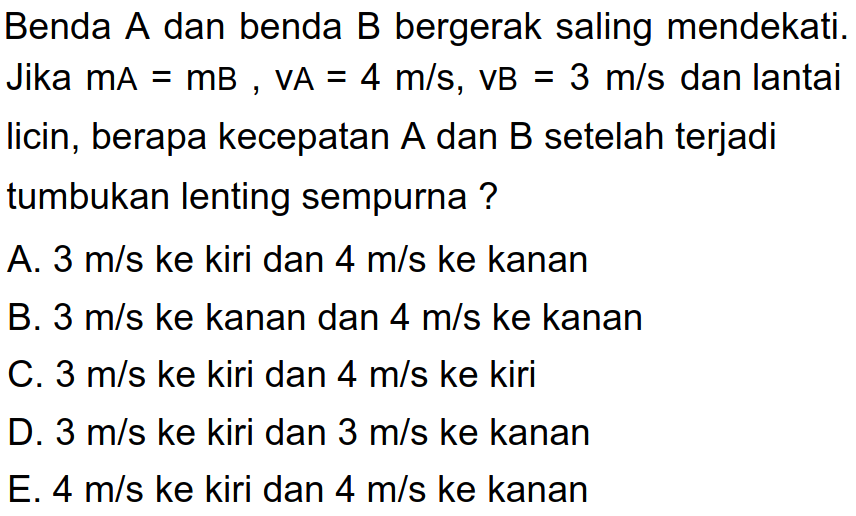 Benda  A  dan benda  B  bergerak saling mendekati. Jika  mA=mB, VA=4 m / s, VB=3 m / s  dan lantai licin, berapa kecepatan  A  dan  B  setelah terjadi tumbukan lenting sempurna ?
A.  3 m / s  ke kiri dan  4 m / s  ke kanan
B.  3 m / s  ke kanan dan  4 m / s  ke kanan
C.  3 m / s  ke kiri dan  4 m / s  ke kiri
D.  3 m / s  ke kiri dan  3 m / s  ke kanan
E.  4 m / s  ke kiri dan  4 m / s  ke kanan