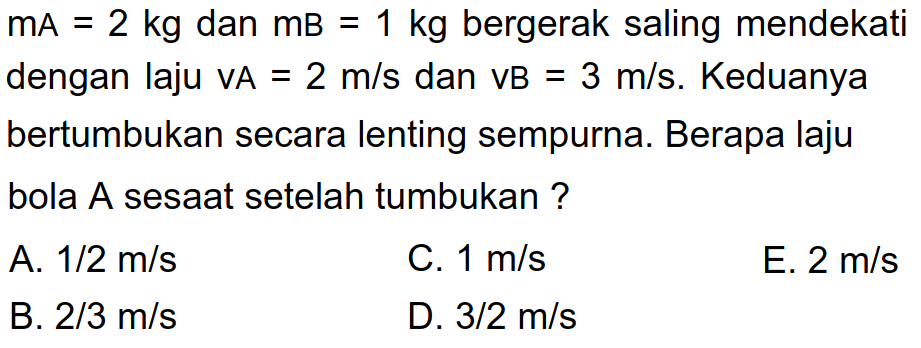  mA=2 kg  dan  mB=1 kg  bergerak saling mendekati dengan laju  VA=2 m / s  dan  VB=3 m / s . Keduanya bertumbukan secara lenting sempurna. Berapa laju bola A sesaat setelah tumbukan ?
A.  1 / 2 m / s 
C.  1 m / s 
E.  2 m / s 
B.  2 / 3 m / s 
D.  3 / 2 m / s 