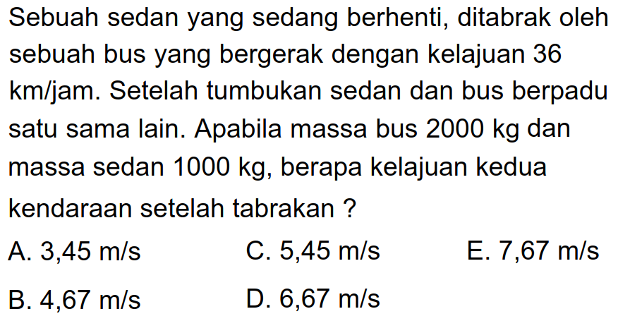 Sebuah sedan yang sedang berhenti, ditabrak oleh sebuah bus yang bergerak dengan kelajuan 36 km/jam. Setelah tumbukan sedan dan bus berpadu satu sama lain. Apabila massa bus  2000 kg  dan massa sedan  1000 kg , berapa kelajuan kedua kendaraan setelah tabrakan ?
A.  3,45 m / s 
C.  5,45 m / s 
E.  7,67 m / s 
B.  4,67 m / s 
D.  6,67 m / s 