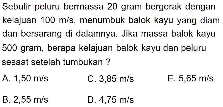 Sebutir peluru bermassa 20 gram bergerak dengan kelajuan  100 m / s , menumbuk balok kayu yang diam dan bersarang di dalamnya. Jika massa balok kayu 500 gram, berapa kelajuan balok kayu dan peluru sesaat setelah tumbukan ?
A.  1,50 m / s 
C.  3,85 m / s 
E.  5,65 m / s 
B.  2,55 m / s 
D.  4,75 m / s 