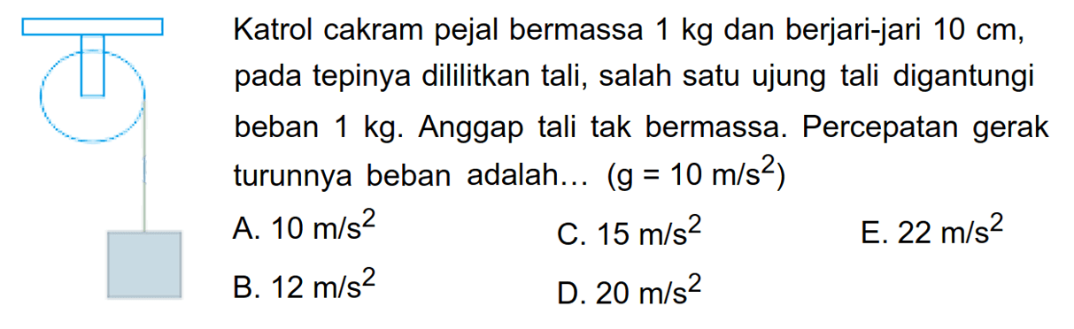 Katrol cakram pejal bermassa 1 kg dan berjari-jari 10 cm, pada tepinya dililitkan tali, salah satu ujung tali digantungi beban 1 kg. Anggap tali tak bermassa. Percepatan gerak turunnya beban adalah... (g = 10 m/s^2) 