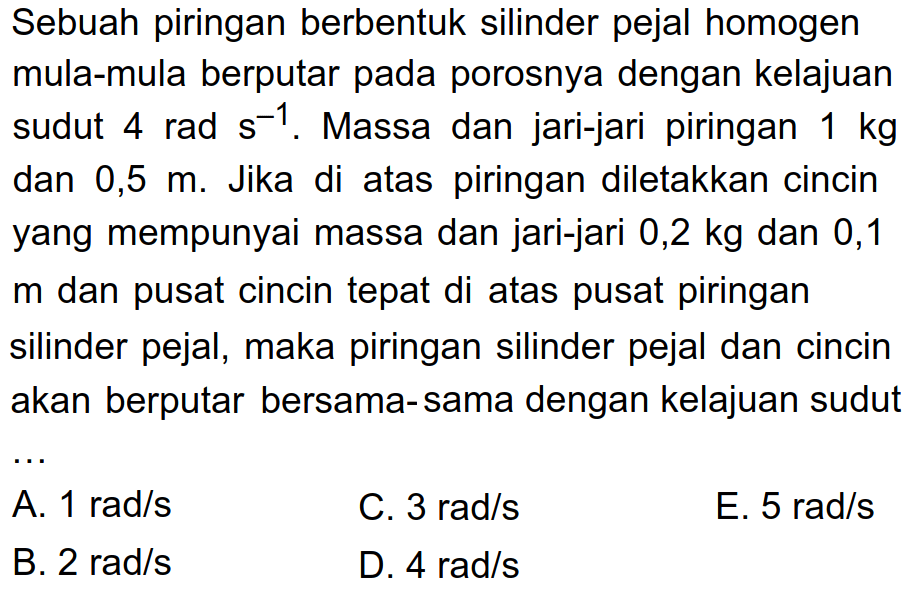 Sebuah piringan berbentuk silinder pejal homogen mula-mula berputar pada porosnya dengan kelajuan sudut 4 rad s^-1. Massa dan jari-jari piringan 1 kg dan 0,5 m. Jika di atas piringan diletakkan cincin yang mempunyai massa dan jari-jari 0,2 kg dan 0,1 m dan pusat cincin tepat di atas pusat piringan silinder pejal dan cincin akan berputar bersama-sama dengan kelajuan sudut ...