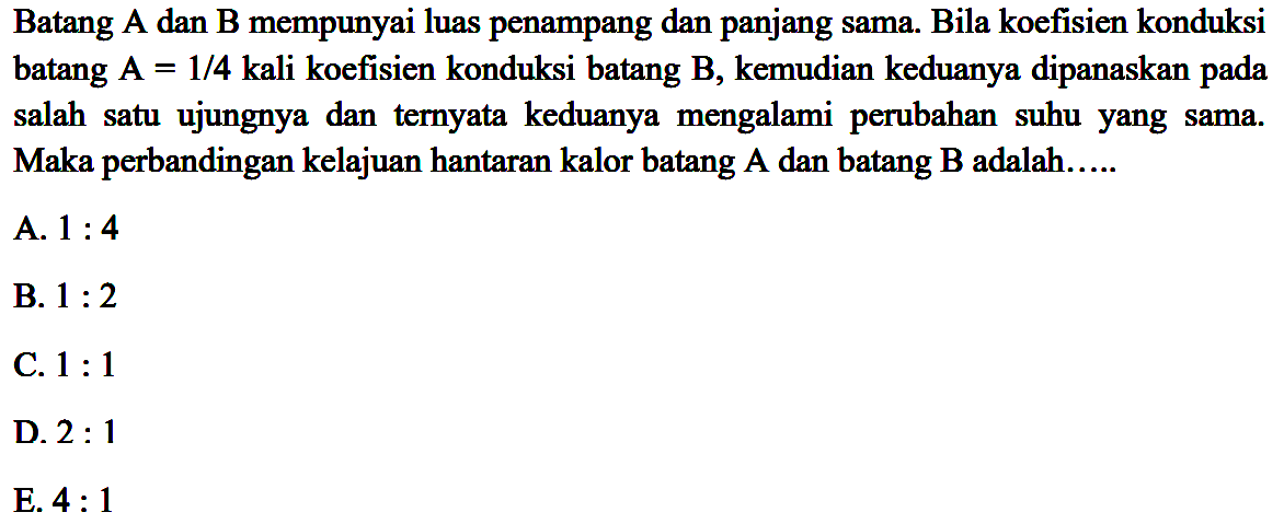 Batang A dan B mempunyai luas penampang dan panjang sama. Bila koefisien konduksi batang  A=1/4  kali koefisien konduksi batang  B , kemudian keduanya dipanaskan pada salah satu ujungnya dan ternyata keduanya mengalami perubahan suhu yang sama. Maka perbandingan kelajuan hantaran kalor batang A dan batang B adalah.....