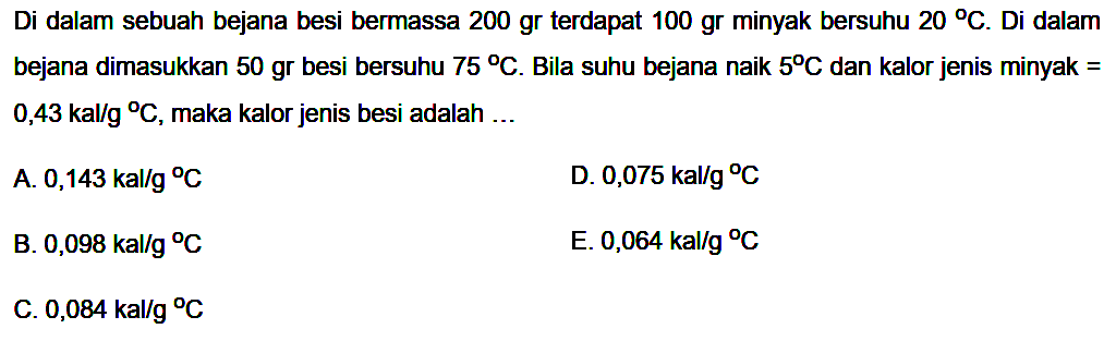 Di dalam sebuah bejana besi bermassa 200 gr terdapat 100 gr minyak bersuhu  20 C . Di dalam bejana dimasukkan 50 gr besi bersuhu  75 C . Bila suhu bejana naik  5 C  dan kalor jenis minyak=0,43 kal/g C , maka kalor jenis besi adalah ... 