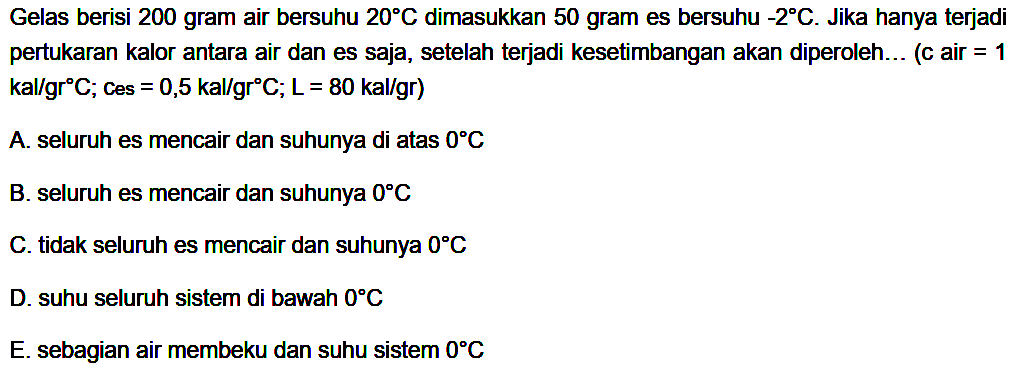 Gelas berisi 200 gram air bersuhu  20 C  dimasukkan 50 gram es bersuhu  -2 C. Jika hanya terjadi pertukaran kalor antara air dan es saja, setelah terjadi kesetimbangan akan diperoleh... (c air = 1 kal/gr C; Ces =0,5 kal/gr C; L=80 kal/gr) 