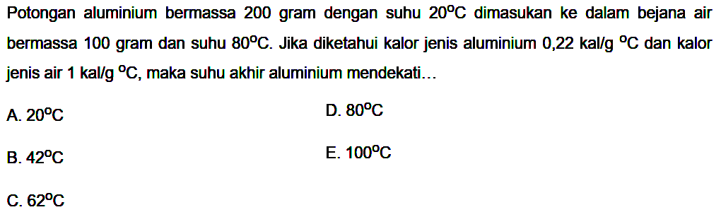 Potongan aluminium bermassa 200 gram dengan suhu 20 C dimasukkan ke dalam bejana air bermassa 100 gram dan suhu 80 C. Jika diketahui kalor jenis aluminium 0,22 kal/(g C) dan kalor jenis air 1 kal/(g C), maka suhu akhir aluminium mendekati ... 