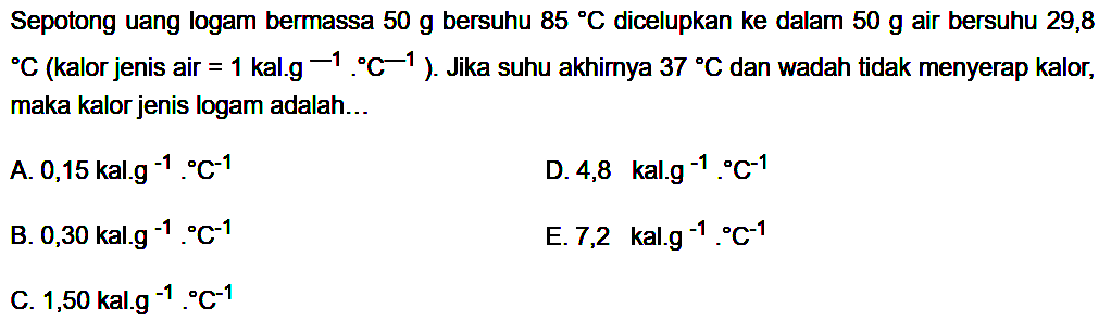 Sepotong uang logam bermassa  50 g  bersuhu  85 C  dicelupkan ke dalam  50 g  air bersuhu 29,8    C (kalor jenis air=1 kal . g^(-1) . C^(-1)). Jika suhu akhirnya  37 C  dan wadah tidak menyerap kalor, maka kalor jenis logam adalah ...