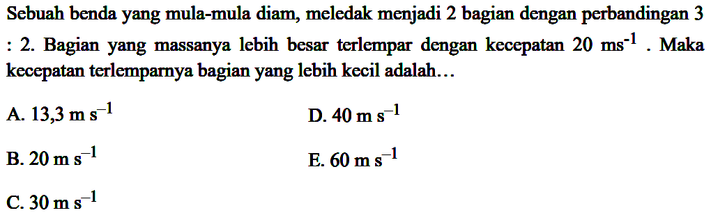 Sebuah benda yang mula-mula diam, meledak menjadi 2 bagian dengan perbandingan 3 : 2. Bagian yang massanya lebih besar terlempar dengan kecepatan  20 ~ms^(-1) . Maka kecepatan terlemparnya bagian yang lebih kecil adalah...
A.  13,3 m ~s^(-1) 
D.  40 m ~s^(-1) 
B.  20 m ~s^(-1) 
E.  60 m ~s^(-1) 
C.  30 m ~s^(-1) 