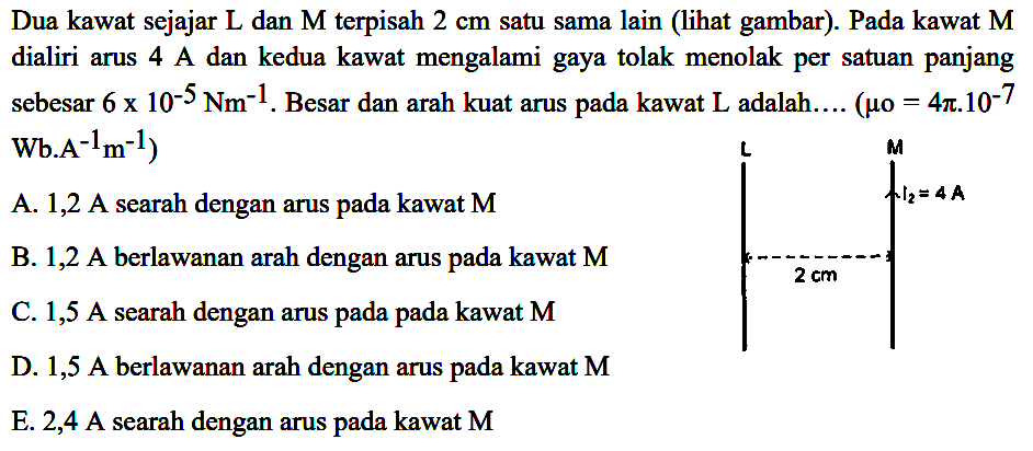 Dua kawat sejajar  L  dan  M  terpisah  2 cm  satu sama lain (lihat gambar). Pada kawat  M  dialiri arus 4 A dan kedua kawat mengalami gaya tolak menolak per satuan panjang sebesar  6x10^(-5) Nm^(-1) . Besar dan arah kuat arus pada kawat  L  adalah....  (mu0=4pi.10^(-7) Wb.A^(-1) m^(-1)) A. 1,2 A searah dengan arus pada kawat M B. 1,2 A berlawanan arah dengan arus pada kawat  M C. 1,5 A searah dengan arus pada pada kawat  M D. 1,5 A berlawanan arah dengan arus pada kawat  M E. 2,4 A searah dengan arus pada kawat  M 