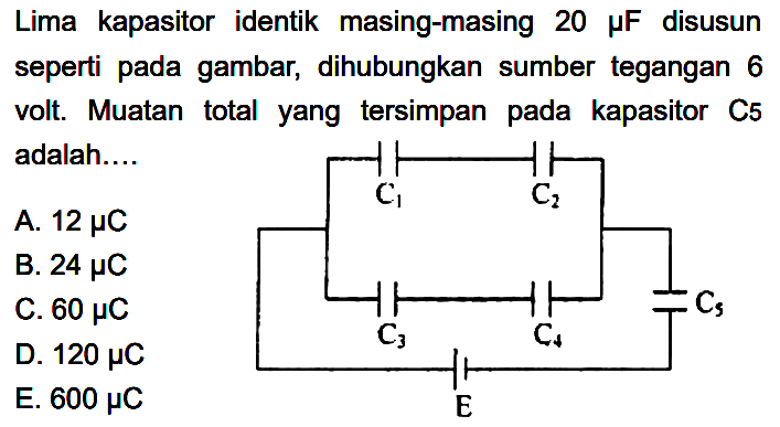 Lima kapasitor identik masing-masing 20 mikro F disusun seperti pada gambar,  dihubungkan sumber tegangan 6 volt. Muatan total yang tersimpan pada kapasitor C5 adalah C1 C2 C5 C3 C4 E
A. 12 mikro C 
B. 24 mikro C 
C. 60 mikro C 
D. 120 mikro C 
E. 600 mikro C 