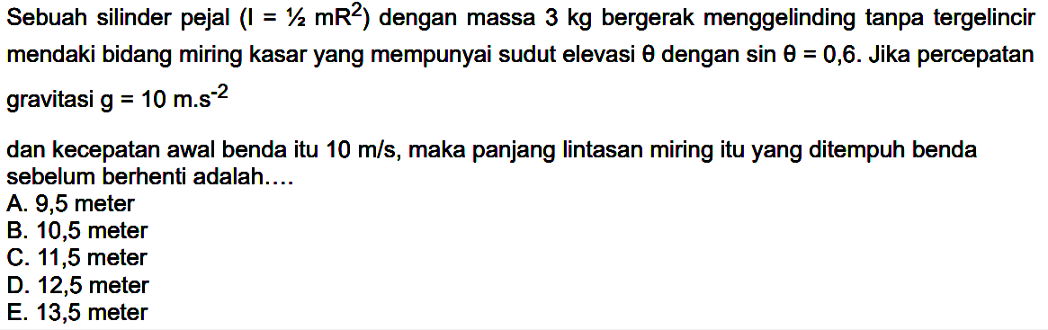 Sebuah silinder pejal (I=1/2 mR^2) dengan massa 3 kg bergerak menggelinding tanpa tergelincir mendaki bidang miring kasar yang mempunyai sudut elevasi theta dengan sin theta=0,6. Jika percepatan gravitasi g=10 m.s^-2 dan kecepatan awal benda itu 10 m/s, maka panjang Iintasan miring itu yang ditempuh benda sebelum berhenti adalah...