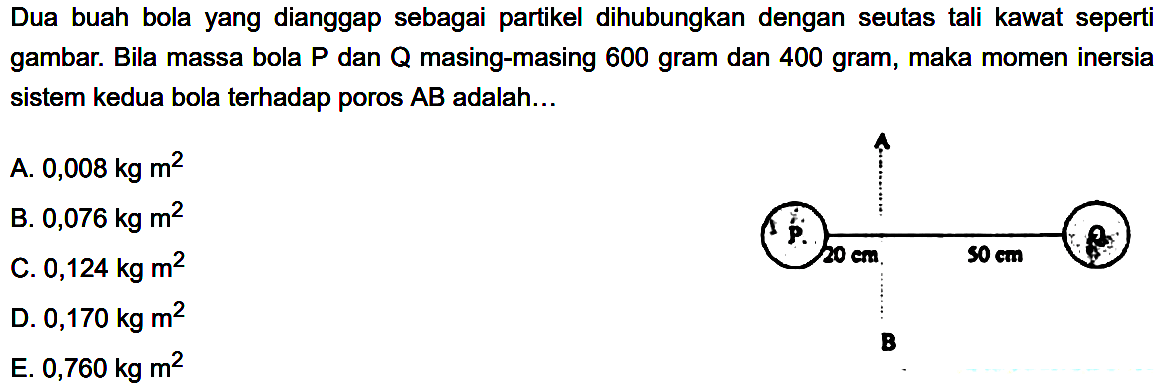 Dua buah bola yang dianggap sebagai partikel dihubungkan dengan seutas tali kawat seperti gambar. Bila massa bola P dan Q masing-masing 600 gram dan 400 gram, maka momen inersia sistem kedua bola terhadap poros AB adalah....A P 20 cm 50 cm Q B