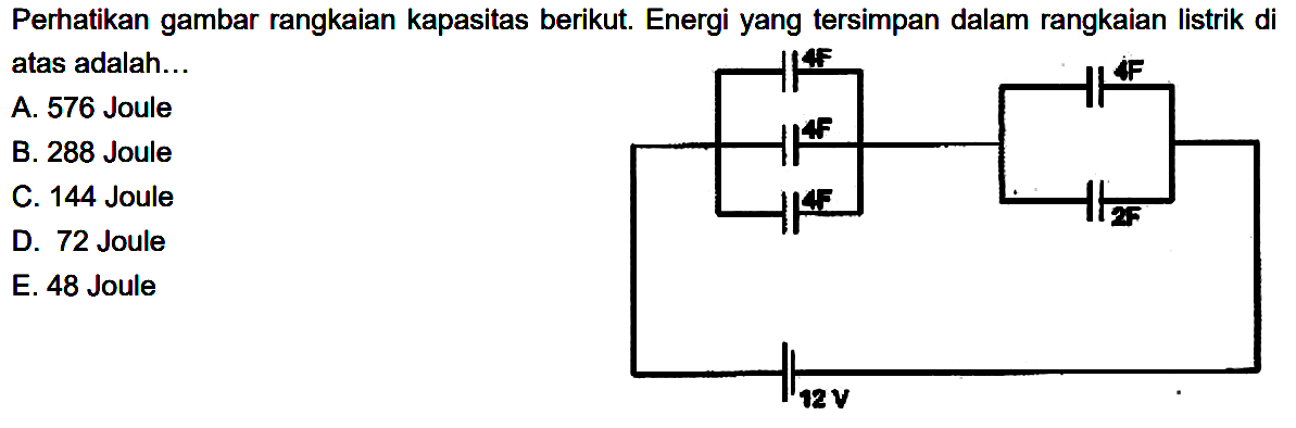 Perhatikan gambar rangkaian kapasitas berikut. Energi yang tersimpan dalam rangkaian listrik di atas adalah ... 4F 4F 4F 4F 2F 12 V A. 576 Joule B. 288 Joule C. 144 Joule D. 72 Joule E. 48 Joule 