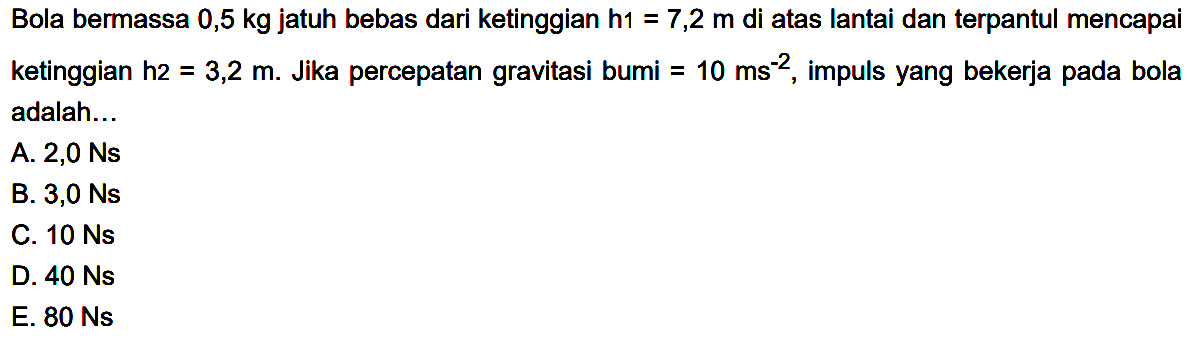 Bola bermassa 0,5  kg  jatuh bebas dari ketinggian  h 1=7,2 m  di atas lantai dan terpantul mencapai ketinggian h2  =3,2 m . Jika percepatan gravitasi bumi  =10 ~ms^(-2) , impuls yang bekerja pada bola adalah...
A.  2,0 Ns 
B.  3,0 Ns 
C.  10 Ns 
D.  40 Ns 
E.  80 Ns 