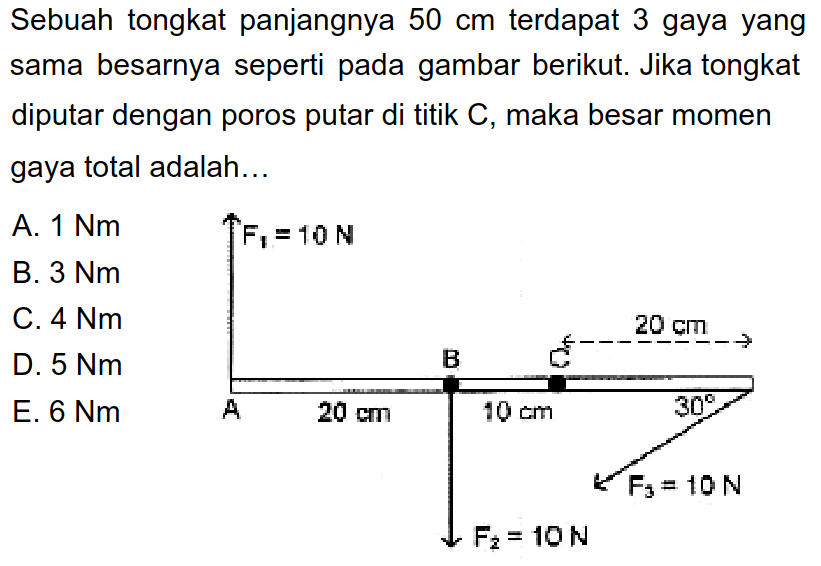 Sebuah tongkat panjangnya 50 cm terdapat 3 gaya yang sama besarnya seperti pada gambar berikut. Jika tongkat diputar dengan poros putar di titik C, maka besar momen gaya total adalah... F1 = 10 N B 20 cm A 20 cm 10 cm 30 F3 = 10 N F2 = 10 N 