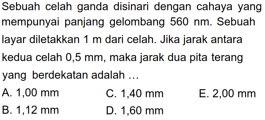 Sebuah celah ganda disinari dengan cahaya yang mempunyai panjang gelombang  560 ~nm . Sebuah layar diletakkan  1 m  dari celah. Jika jarak antara kedua celah 0,5 mm, maka jarak dua pita terang yang berdekatan adalah ...
A.  1,00 ~mm 
C.  1,40 ~mm 
E.  2,00 ~mm 
B.  1,12 ~mm 
D.  1,60 ~mm 