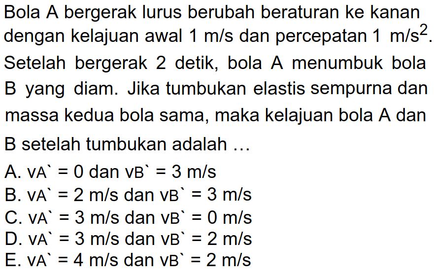 Bola A bergerak lurus berubah beraturan ke kanan dengan kelajuan awal  1 m / s  dan percepatan  1 m / s^(2) . Setelah bergerak 2 detik, bola  A  menumbuk bola B yang diam. Jika tumbukan elastis sempurna dan massa kedua bola sama, maka kelajuan bola  A  dan B setelah tumbukan adalah ...
A.  VA'=0  dan  vB^(^)=3 m / s 
B.  V A'=2 m / s  dan  VB'=3 m / s 
C.  V A'=3 m / s  dan  V B'=0 m / s 
D.  V A'=3 m / s  dan  VB'=2 m / s 
E.  V A^(`)=4 m / s  dan  VB'=2 m / s 