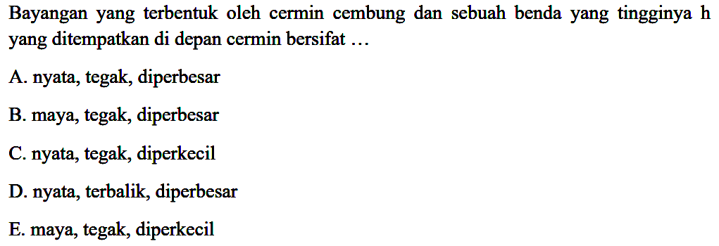 Bayangan yang terbentuk oleh cermin cembung dan sebuah benda yang tingginya  h  yang ditempatkan di depan cermin bersifat ...
A. nyata, tegak, diperbesar
B. maya, tegak, diperbesar
C. nyata, tegak, diperkecil
D. nyata, terbalik, diperbesar
E. maya, tegak, diperkecil