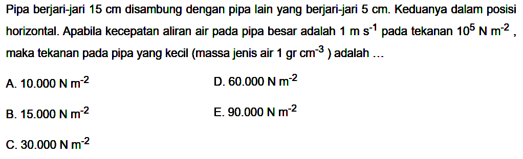 Pipa berjari-jari  15 cm  disambung dengan pipa lain yang berjari-jari  5 cm . Keduanya dalam posisi horizontal. Apabila kecepatan aliran air pada pipa besar adalah  1 m s^(-1) pada tekanan  10^5 N m^(-2), maka tekanan pada pipa yang kecil (massa jenis air  1 gr cm^(-3)) adalah ...