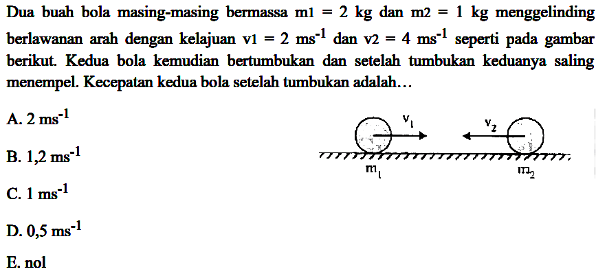 Dua buah bola masing-masing bermassa  m 1=2 kg  dan  m 2=1 kg  menggelinding berlawanan arah dengan kelajuan  v 1=2 ~ms^(-1)  dan  v 2=4 ~ms^(-1)  seperti pada gambar berikut. Kedua bola kemudian bertumbukan dan setelah tumbukan keduanya saling menempel. Kecepatan kedua bola setelah tumbukan adalah...
A.  2 ~ms^(-1) 
B.  1,2 ~ms^(-1) 
C.  1 ~ms^(-1) 
D.  0,5 ~ms^(-1) 
E. nol