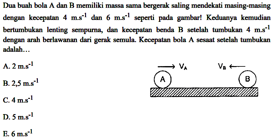 Dua buah bola A dan B memiliki massa sama bergerak saling mendekati masing-masing dengan kecepatan  4 m . s^(-1)  dan  6 mathrm{m.s)/( )^(-1)  seperti pada gambar! Keduanya kemudian bertumbukan lenting sempurna, dan kecepatan benda  B  setelah tumbukan  4 m ~s^(-1)  dengan arah berlawanan dari gerak semula. Kecepatan bola A sesaat setelah tumbukan adalah...
A.  2 m^(-1) 
B.  2,5 m^(-1) 
C.  4 mathrm{m.s)^(-1) 
D.  5 m^(-1) 
E.  6 mathrm{m.s)^(-1) 