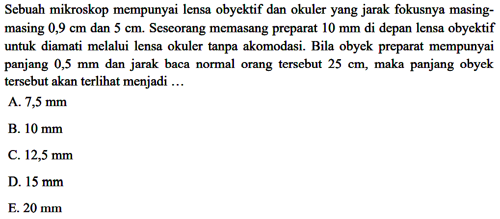 Sebuah mikroskop mempunyai lensa obyektif dan okuler yang jarak fokusnya masingmasing  0,9 cm  dan  5 cm . Seseorang memasang preparat  10 ~mm  di depan lensa obyektif untuk diamati melalui lensa okuler tanpa akomodasi. Bila obyek preparat mempunyai panjang  0,5 ~mm  dan jarak baca normal orang tersebut  25 cm , maka panjang obyek tersebut akan terlihat menjadi ...
A.  7,5 ~mm 
B.  10 ~mm 
C.  12,5 ~mm 
D.  15 ~mm 
E.  20 ~mm 