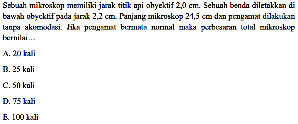 Sebuah mikroskop memiliki jarak titik api obyektif  2,0 cm . Sebuah benda diletakkan di bawah obyektif pada jarak 2,2 cm. Panjang mikroskop  24,5 cm  dan pengamat dilakukan tanpa akomodasi. Jika pengamat bermata normal maka perbesaran total mikroskop bernilai...
A. 20 kali
B. 25 kali
C.  50 kali 
D.  75 kali 
E. 100 kali