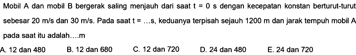 Mobil  A  dan mobil  B  bergerak saling menjauh dari saat  t=0 s  dengan kecepatan konstan berturut-turutsebesar  20 m/s  dan  30 m/s .  Pada saat  t=... s , keduanya terpisah sejauh  1200 m  dan jarak tempuh mobil  A pada saat itu adalah....m