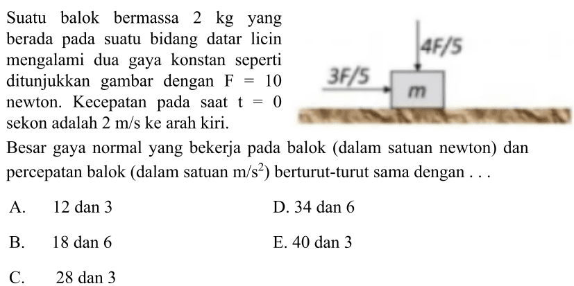 Suatu balok bermassa  2 kg  yang
berada pada suatu bidang datar licin
mengalami dua gaya konstan seperti
ditunjukkan gambar dengan  F=10 
newton. Kecepatan pada saat  t=0 
sekon adalah  2 m / s  ke arah kiri.
Besar gaya normal yang bekerja pada balok (dalam satuan newton) dan
percepatan balok (dalam satuan  m / s^(2)  ) berturut-turut sama dengan  ... 
  { A. ) 12  { dan ) 3   { D. ) 34  { dan ) 6   { B. ) 18  { dan ) 6   { E. ) 40  { dan ) 3   { C. ) 28  { dan ) 3   