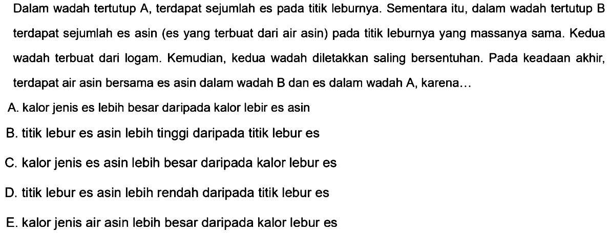 Dalam wadah tertutup A, terdapat sejumlah es pada titik leburnya. Sementara itu, dalam wadah tertutup B terdapat sejumlah es asin (es yang terbuat dari air asin) pada titik leburnya yang massanya sama. Kedua wadah terbuat dari logam. Kemudian, kedua wadah diletakkan saling bersentuhan. Pada keadaan akhir, terdapat air asin bersama es asin dalam wadah B dan es dalam wadah A, karena ... 
A. kalor jenis es lebih besar daripada kalor lebur es asin 
B. titik lebur es asin lebih tinggi daripada titik lebur es 
C. kalor jenis es asin lebih besar daripada kalor lebur es 
D. titik lebur es asin lebih rendah daripada titik lebur es 
E. kalor jenis air asin lebih besar daripada kalor lebur es