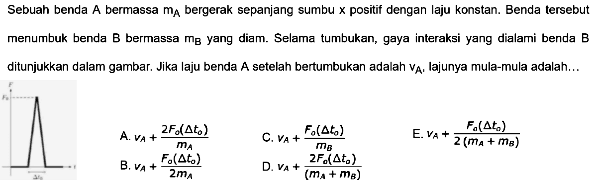 Sebuah benda  A  bermassa  m_(A)  bergerak sepanjang sumbu  x  positif dengan laju konstan. Benda tersebut menumbuk benda  B  bermassa  m_(B)  yang diam. Selama tumbukan, gaya interaksi yang dialami benda  B  ditunjukkan dalam gambar. Jika laju benda A setelah bertumbukan adalah  v_(A) , lajunya mula-mula adalah...
C.  v_(A)+(F_(o)(segitiga t_(o)))/(m_(B)) 
E.  v_(A)+(F_(o)(segitiga t_(0)))/(2(m_(A)+m_(B))) 
B.  v_(A)+(F_(o)(segitiga t_(o)))/(2 m_(A)) 
D.  v_(A)+(2 F_(o)(segitiga t_(o)))/((m_(A)+m_(B))) 