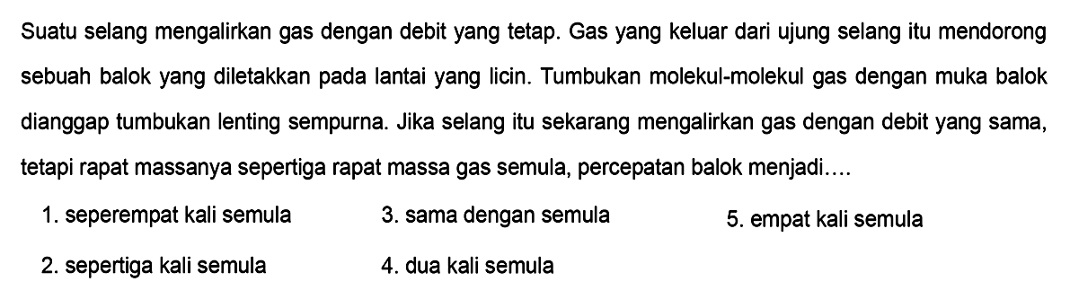 Suatu selang mengalirkan gas dengan debit yang tetap. Gas yang keluar dari ujung selang itu mendorong sebuah balok yang diletakkan pada lantai yang licin. Tumbukan molekul-molekul gas dengan muka balok dianggap tumbukan lenting sempurna. Jika selang itu sekarang mengalirkan gas dengan debit yang sama, tetapi rapat massanya sepertiga rapat massa gas semula, percepatan balok menjadi....