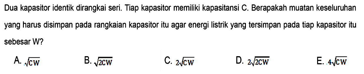 Dua kapasitor identik dirangkai seri. Tiap kapasitor memiliki kapasitansi C. Berapakah muatan keseluruhan yang harus disimpan pada rangkaian kapasitor itu agar energi listrik yang tersimpan pada tiap kapasitor itu sebesar W?