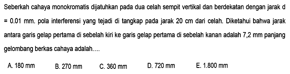 Seberkah cahaya monokromatis dijatuhkan pada dua celah sempit vertikal dan berdekatan dengan jarak d  =0.01 ~mm . pola interferensi yang tejadi di tangkap pada jarak  20 cm  dari celah. Diketahui bahwa jarak antara garis gelap pertama di sebelah kiri ke garis gelap pertama di sebelah kanan adalah  7,2 ~mm  panjang gelombang berkas cahaya adalah....
A.  180 ~mm 
B.  270 ~mm 
C.  360 ~mm 
D.  720 ~mm 
E.  1.800 ~mm 