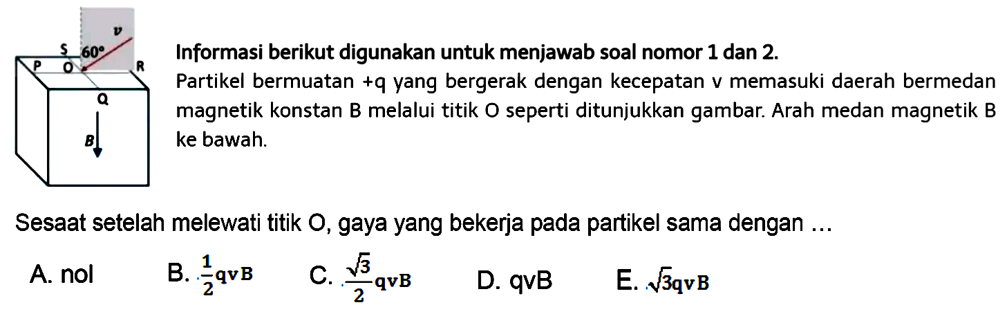 P Q R S v 60 O B
Informasi berikut digunakan untuk menjawab soal 1 dan 2
Partikel bermuatan+q yang bergerak dengan kecepatan v memasuki daerah bermedan magnetik konstan B melalui titik O seperti ditunjukkan gambar. Arah medan magnetik B ke bawah

Sesaat setelah melewati titik O, gaya yang bekerja pada partikel sama dengan ...

