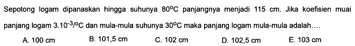 Sepotong logam dipanaskan hingga suhunya 80 C panjangnya menjadi 115 cm. Jika koefisien muai panjang logam 3.10^(-3)/ C dan mula-mula suhunya 30 C maka panjang logam mula-mula adalah....