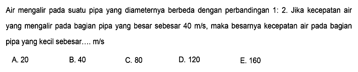 Air mengalir pada suatu pipa yang diameternya berbeda dengan perbandingan 1:2. Jika kecepatan air yang mengalir pada bagian pipa yang besar sebesar  40 m/s, maka besarnya kecepatan air pada bagian pipa yang kecil sebesar....  m/s 