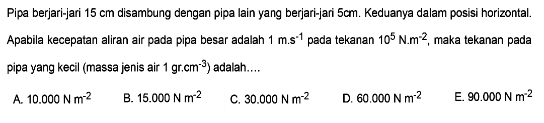 Pipa berjari-jari  15 cm  disambung dengan pipa lain yang berjari-jari  5 cm . Keduanya dalam posisi horizontal. Apabila kecepatan aliran air pada pipa besar adalah  1 m.s^(-1)  pada tekanan  10^5 N.m^(-2) , maka tekanan pada pipa yang kecil (massa jenis air 1 gr.cm^(-3)) adalah....