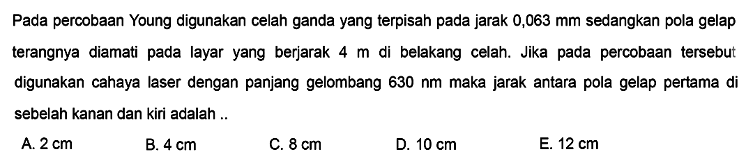 Pada percobaan Young digunakan celah ganda yang terpisah pada jarak  0,063 ~mm  sedangkan pola gelap terangnya diamati pada layar yang berjarak  4 m  di belakang celah. Jika pada percobaan tersebut digunakan cahaya laser dengan panjang gelombang  630 ~nm  maka jarak antara pola gelap pertama di sebelah kanan dan kiri adalah ..
A.  2 cm 
B.  4 cm 
C.  8 cm 
D.  10 cm 
E.  12 cm 