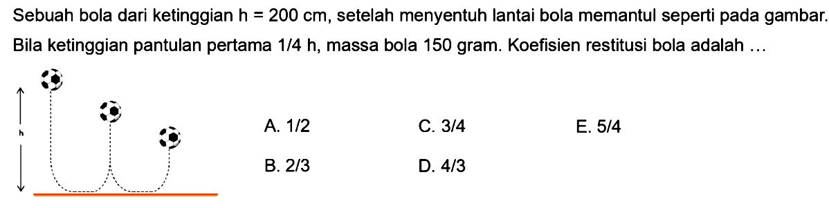 Sebuah bola dari ketinggian h = 200 cm, setelah menyentuh lantai bola memantul seperti pada gambar. Bila ketinggian pantulan pertama 1/4 h, massa bola 150 gram. Koefisien restitusi bola adalah ... h