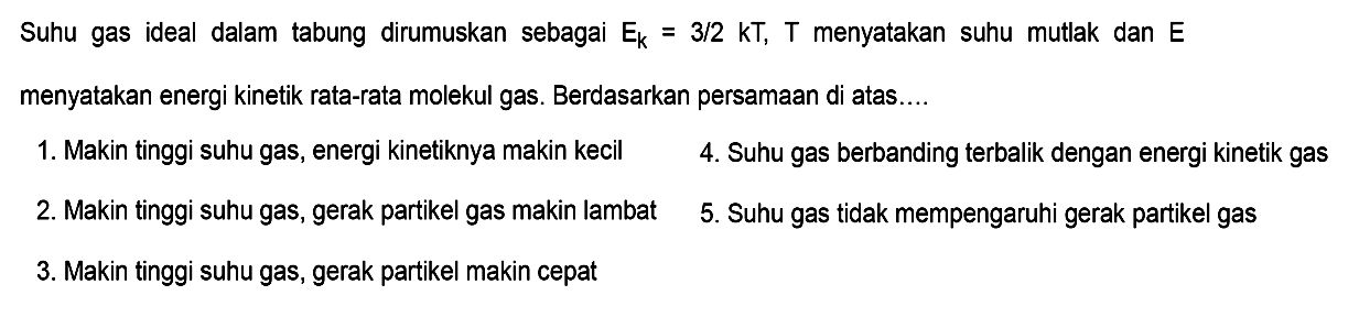 Suhu gas ideal dalam tabung dirumuskan sebagai  Ek=3/2 kT, T  menyatakan suhu mutlak dan  E  menyatakan energi kinetik rata-rata molekul gas. Berdasarkan persamaan di atas....1. Makin tinggi suhu gas, energi kinetiknya makin kecil 4. Suhu gas berbanding terbalik dengan energi kinetik gas 2. Makin tinggi suhu gas, gerak partikel gas makin lambat 5. Suhu gas tidak mempengaruhi gerak partikel gas 3. Makin tinggi suhu gas, gerak partikel makin cepat 